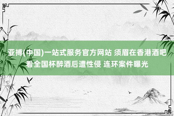 亚搏(中国)一站式服务官方网站 须眉在香港酒吧看全国杯醉酒后遭性侵 连环案件曝光