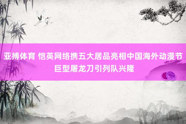 亚搏体育 恺英网络携五大居品亮相中国海外动漫节 巨型屠龙刀引列队兴隆