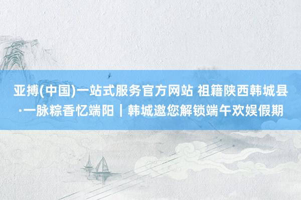 亚搏(中国)一站式服务官方网站 祖籍陕西韩城县·一脉粽香忆端阳|韩城邀您解锁端午欢娱假期