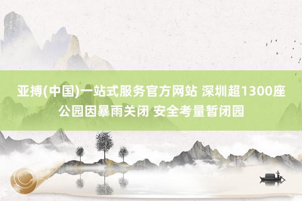 亚搏(中国)一站式服务官方网站 深圳超1300座公园因暴雨关闭 安全考量暂闭园