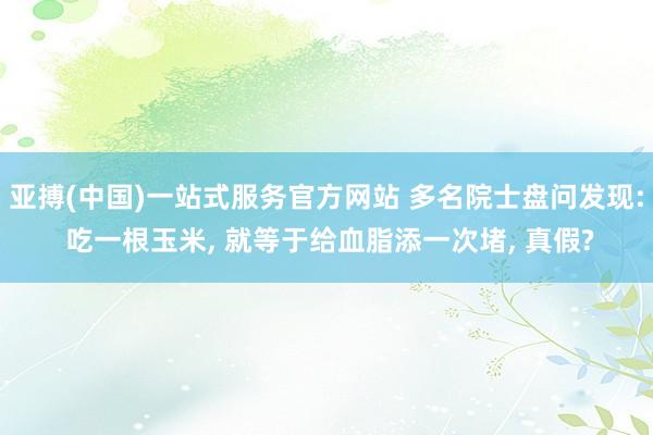 亚搏(中国)一站式服务官方网站 多名院士盘问发现: 吃一根玉米, 就等于给血脂添一次堵, 真假?