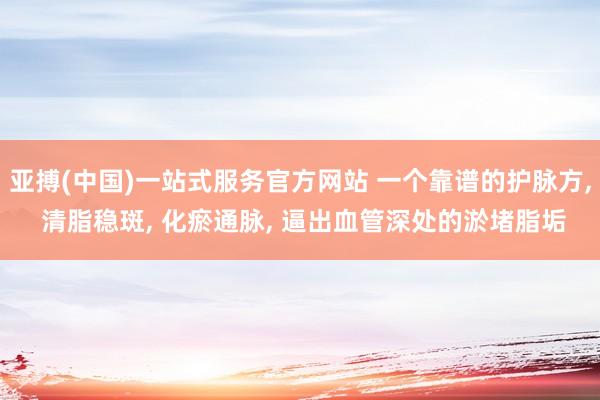 亚搏(中国)一站式服务官方网站 一个靠谱的护脉方, 清脂稳斑, 化瘀通脉, 逼出血管深处的淤堵脂垢