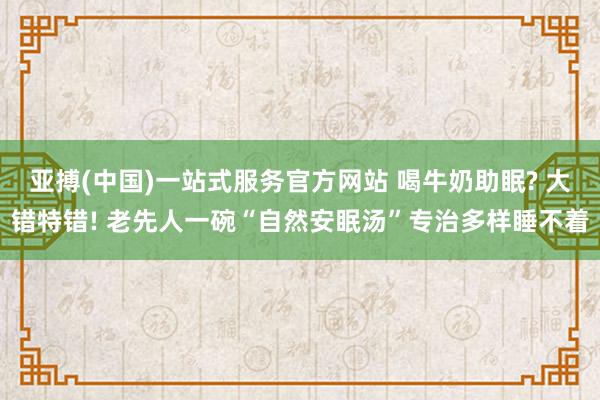 亚搏(中国)一站式服务官方网站 喝牛奶助眠? 大错特错! 老先人一碗“自然安眠汤”专治多样睡不着