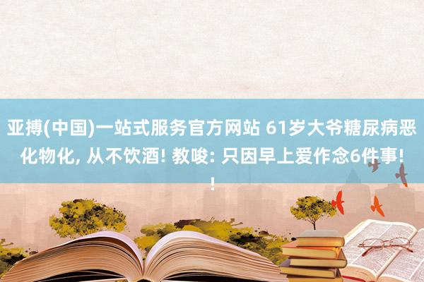 亚搏(中国)一站式服务官方网站 61岁大爷糖尿病恶化物化, 从不饮酒! 教唆: 只因早上爱作念6件事!
